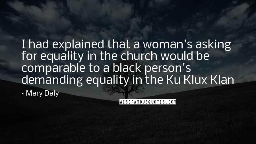 Mary Daly Quotes: I had explained that a woman's asking for equality in the church would be comparable to a black person's demanding equality in the Ku Klux Klan