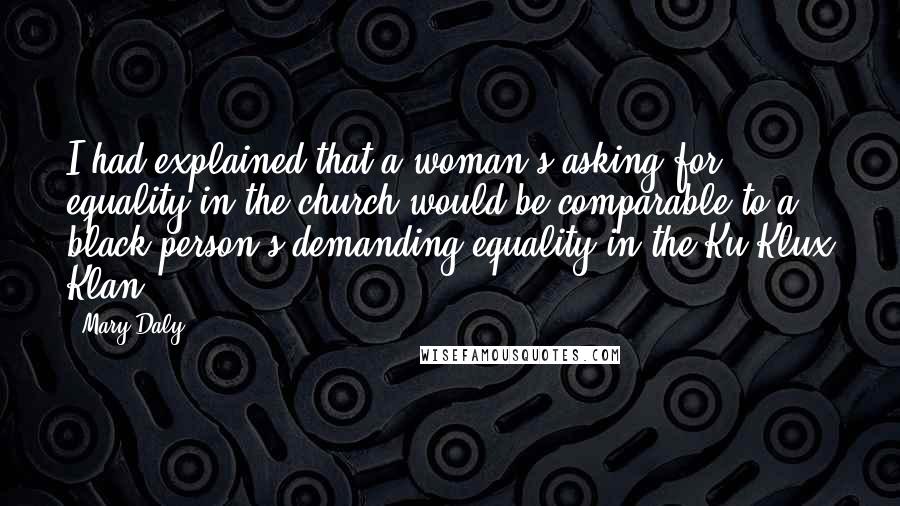 Mary Daly Quotes: I had explained that a woman's asking for equality in the church would be comparable to a black person's demanding equality in the Ku Klux Klan