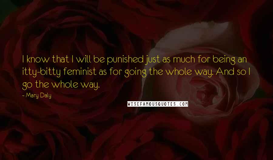 Mary Daly Quotes: I know that I will be punished just as much for being an itty-bitty feminist as for going the whole way. And so I go the whole way.