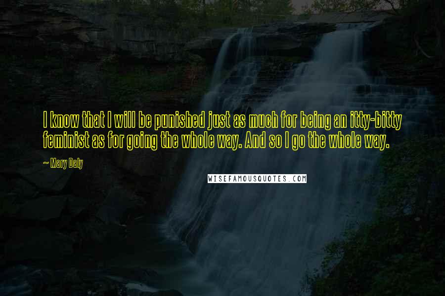 Mary Daly Quotes: I know that I will be punished just as much for being an itty-bitty feminist as for going the whole way. And so I go the whole way.