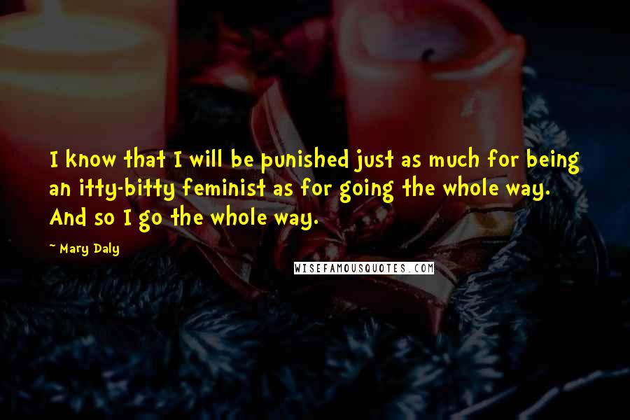 Mary Daly Quotes: I know that I will be punished just as much for being an itty-bitty feminist as for going the whole way. And so I go the whole way.