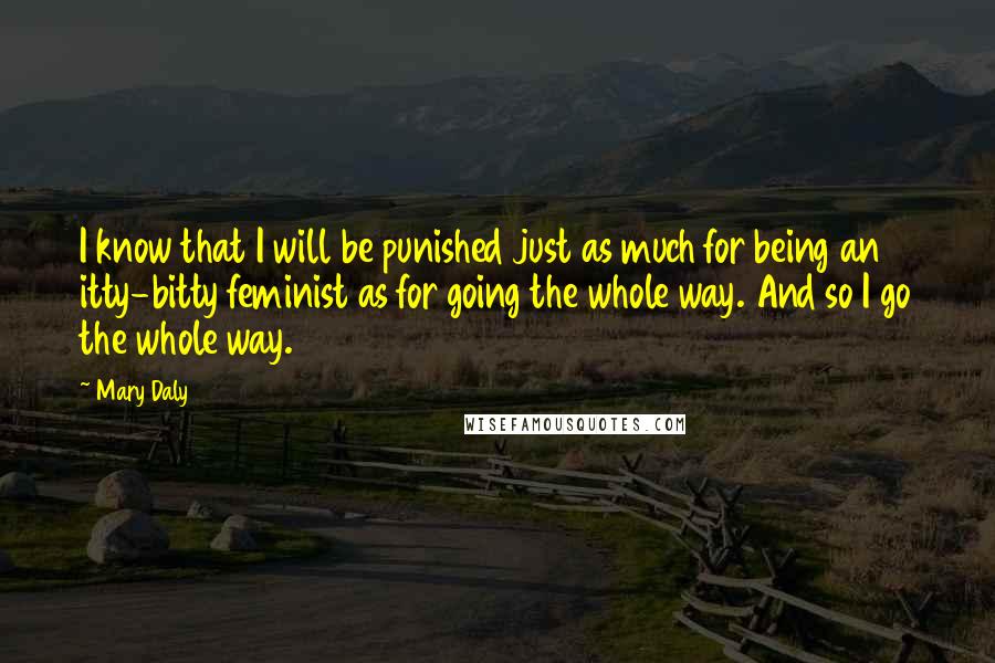 Mary Daly Quotes: I know that I will be punished just as much for being an itty-bitty feminist as for going the whole way. And so I go the whole way.