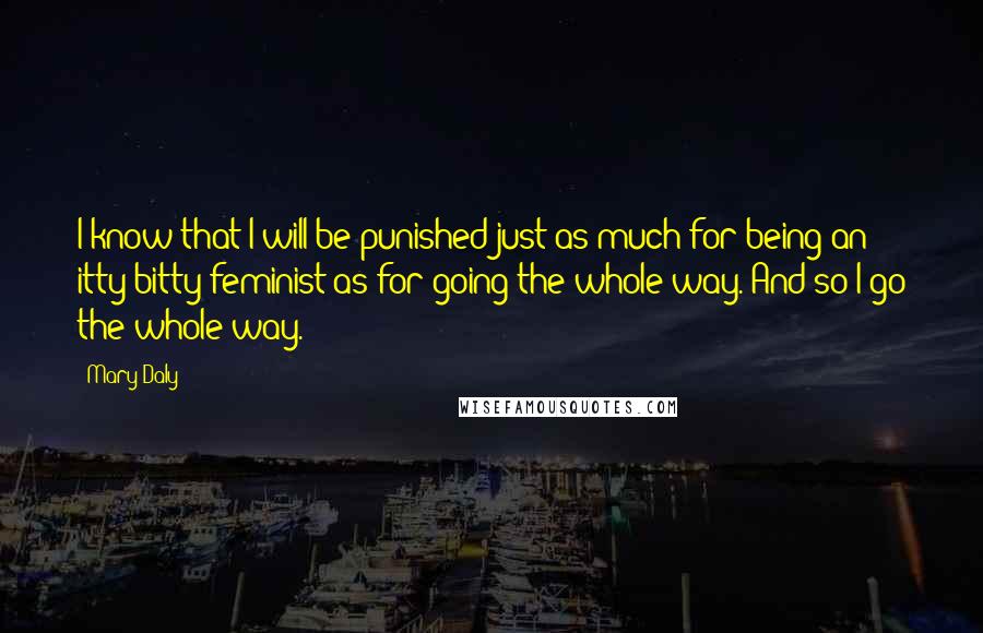 Mary Daly Quotes: I know that I will be punished just as much for being an itty-bitty feminist as for going the whole way. And so I go the whole way.