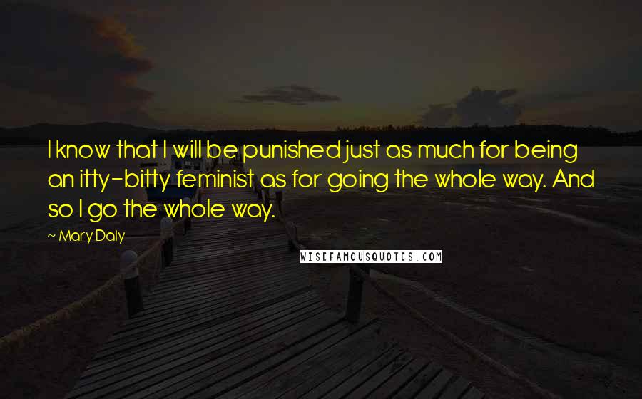 Mary Daly Quotes: I know that I will be punished just as much for being an itty-bitty feminist as for going the whole way. And so I go the whole way.
