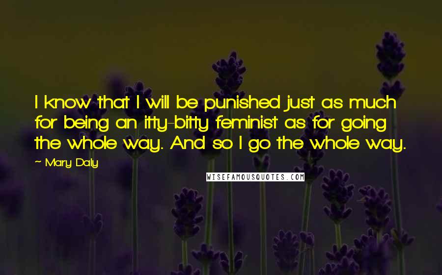 Mary Daly Quotes: I know that I will be punished just as much for being an itty-bitty feminist as for going the whole way. And so I go the whole way.