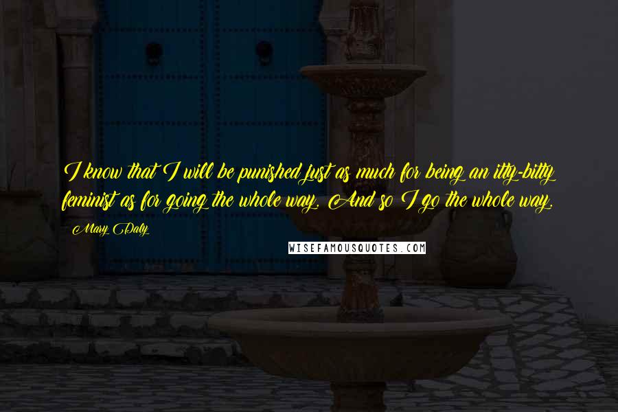 Mary Daly Quotes: I know that I will be punished just as much for being an itty-bitty feminist as for going the whole way. And so I go the whole way.