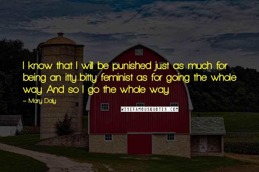 Mary Daly Quotes: I know that I will be punished just as much for being an itty-bitty feminist as for going the whole way. And so I go the whole way.