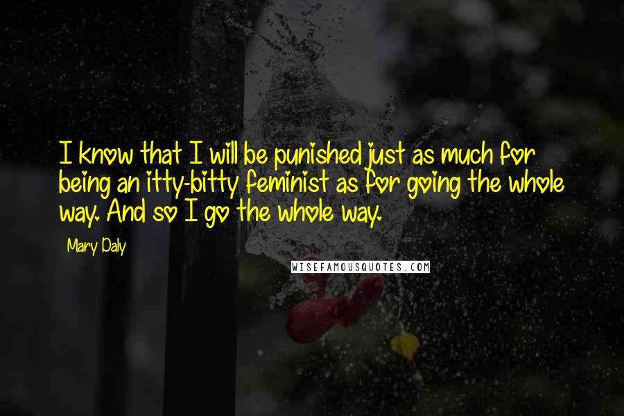 Mary Daly Quotes: I know that I will be punished just as much for being an itty-bitty feminist as for going the whole way. And so I go the whole way.