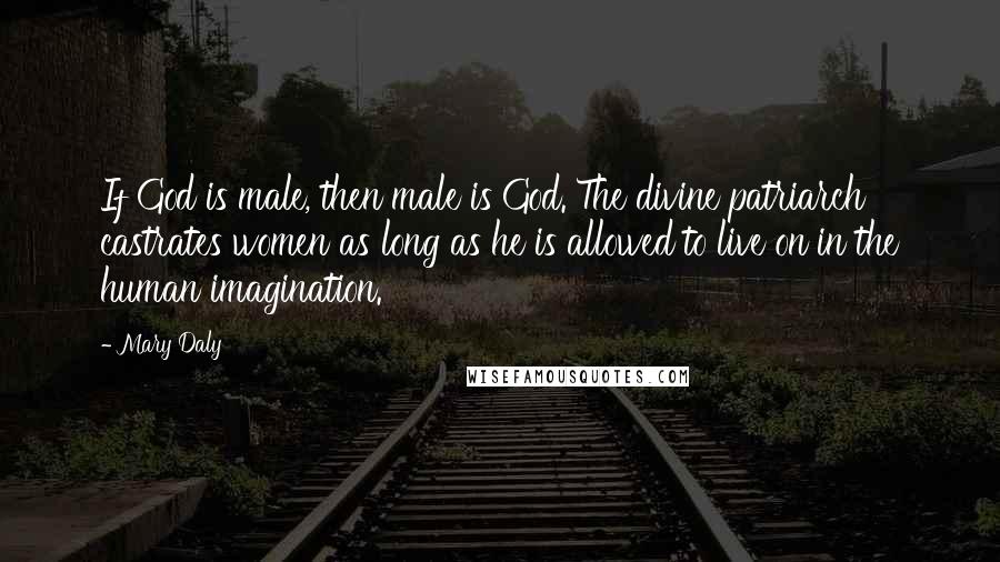 Mary Daly Quotes: If God is male, then male is God. The divine patriarch castrates women as long as he is allowed to live on in the human imagination.