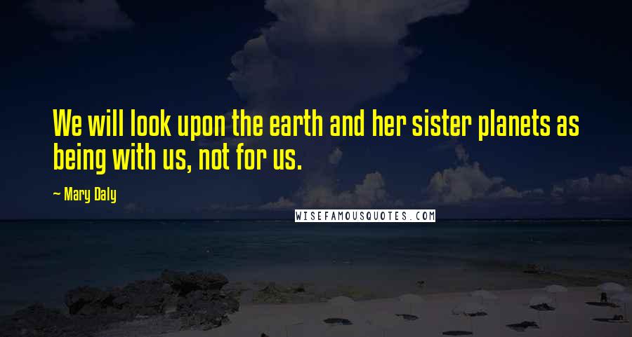 Mary Daly Quotes: We will look upon the earth and her sister planets as being with us, not for us.