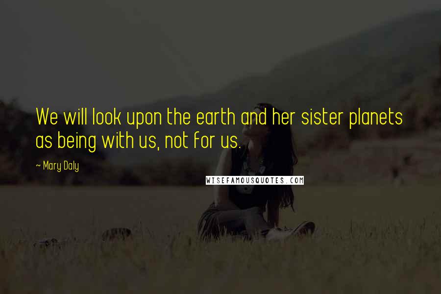 Mary Daly Quotes: We will look upon the earth and her sister planets as being with us, not for us.