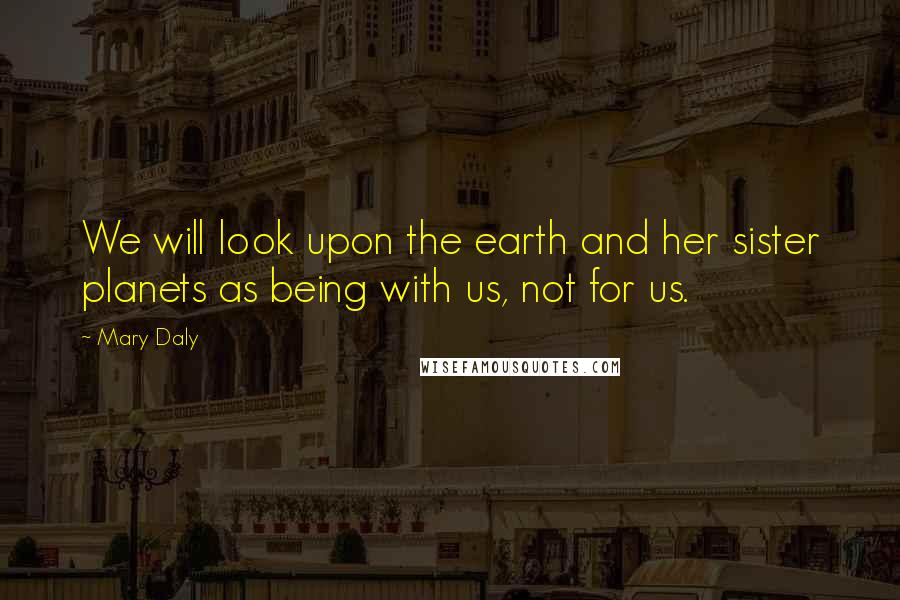 Mary Daly Quotes: We will look upon the earth and her sister planets as being with us, not for us.