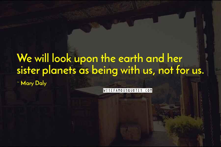 Mary Daly Quotes: We will look upon the earth and her sister planets as being with us, not for us.