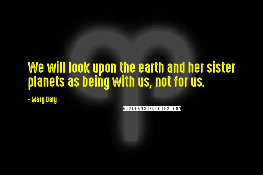 Mary Daly Quotes: We will look upon the earth and her sister planets as being with us, not for us.