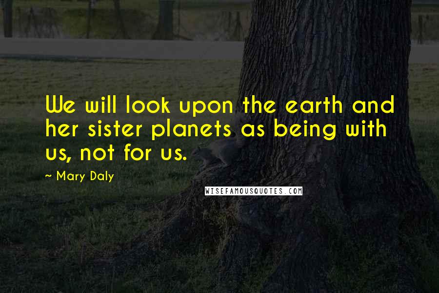 Mary Daly Quotes: We will look upon the earth and her sister planets as being with us, not for us.