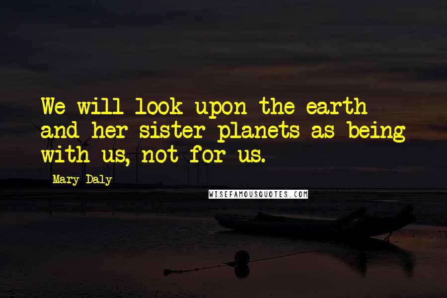 Mary Daly Quotes: We will look upon the earth and her sister planets as being with us, not for us.