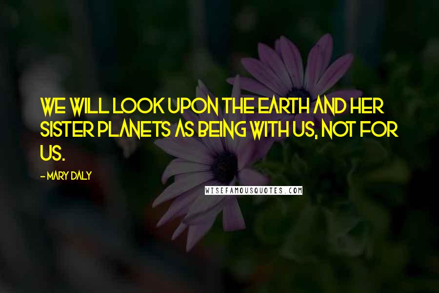 Mary Daly Quotes: We will look upon the earth and her sister planets as being with us, not for us.