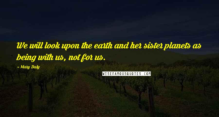 Mary Daly Quotes: We will look upon the earth and her sister planets as being with us, not for us.