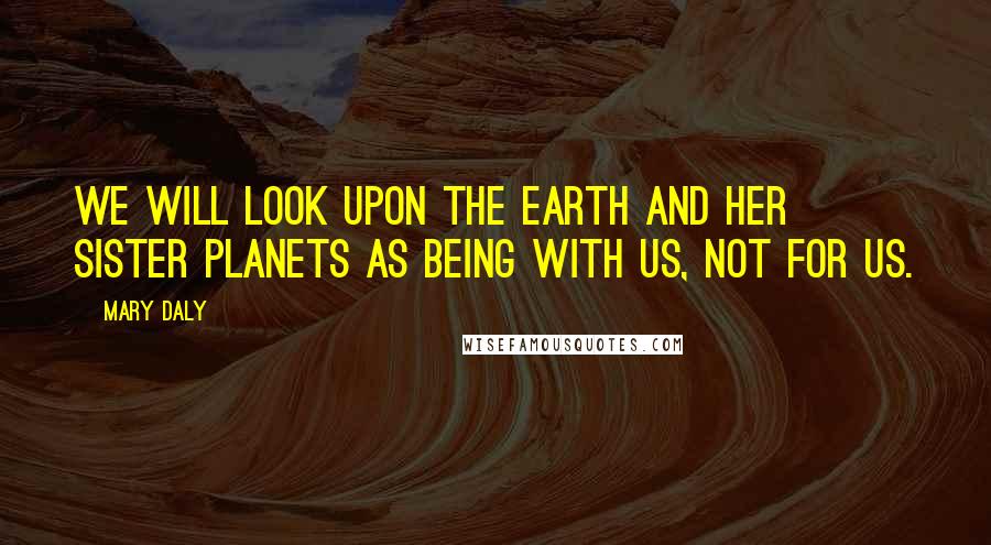 Mary Daly Quotes: We will look upon the earth and her sister planets as being with us, not for us.