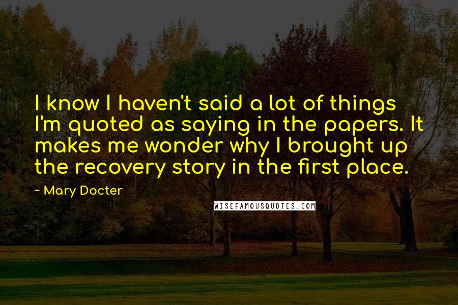 Mary Docter Quotes: I know I haven't said a lot of things I'm quoted as saying in the papers. It makes me wonder why I brought up the recovery story in the first place.