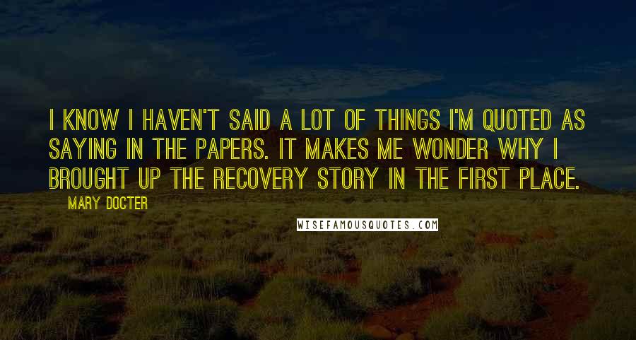 Mary Docter Quotes: I know I haven't said a lot of things I'm quoted as saying in the papers. It makes me wonder why I brought up the recovery story in the first place.