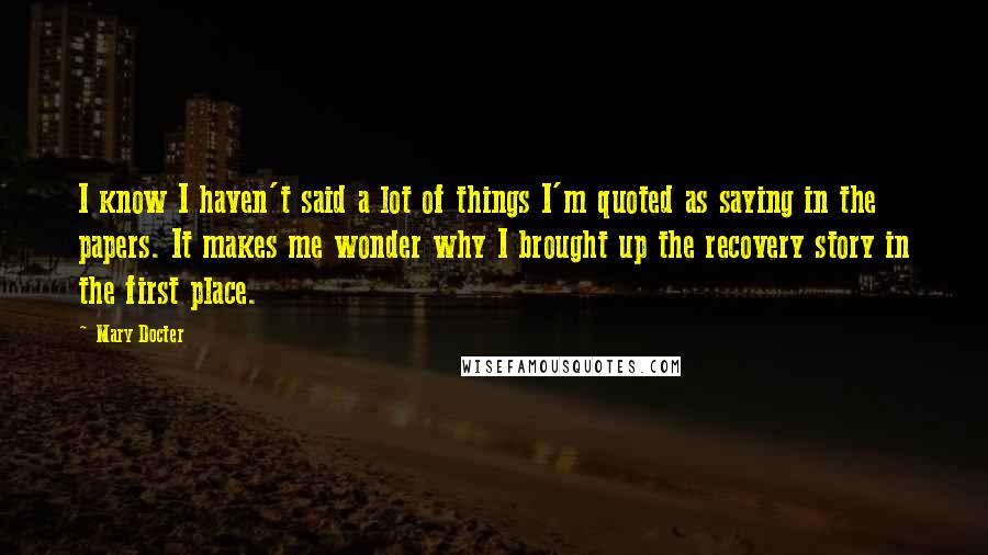 Mary Docter Quotes: I know I haven't said a lot of things I'm quoted as saying in the papers. It makes me wonder why I brought up the recovery story in the first place.