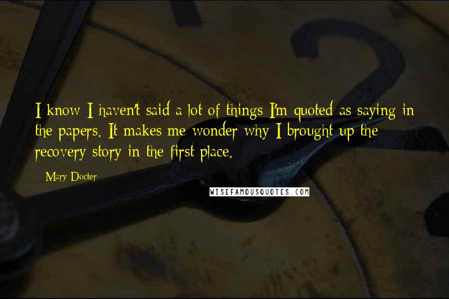 Mary Docter Quotes: I know I haven't said a lot of things I'm quoted as saying in the papers. It makes me wonder why I brought up the recovery story in the first place.