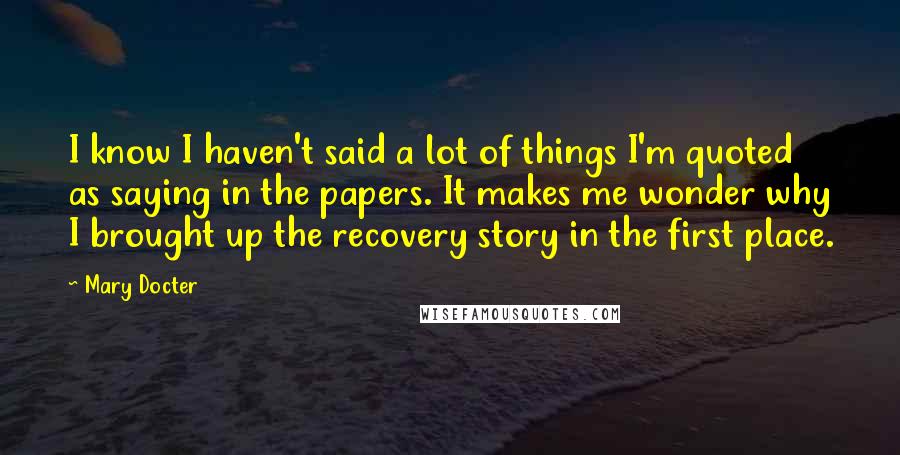 Mary Docter Quotes: I know I haven't said a lot of things I'm quoted as saying in the papers. It makes me wonder why I brought up the recovery story in the first place.