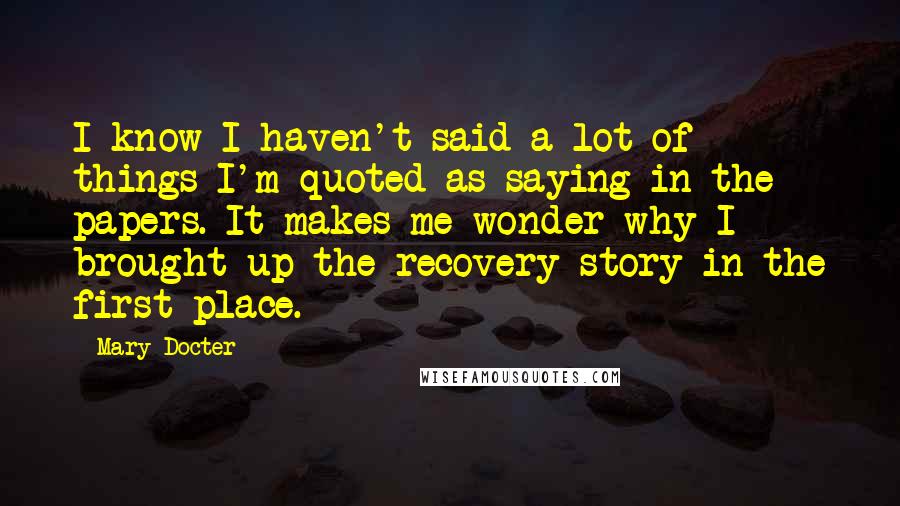 Mary Docter Quotes: I know I haven't said a lot of things I'm quoted as saying in the papers. It makes me wonder why I brought up the recovery story in the first place.