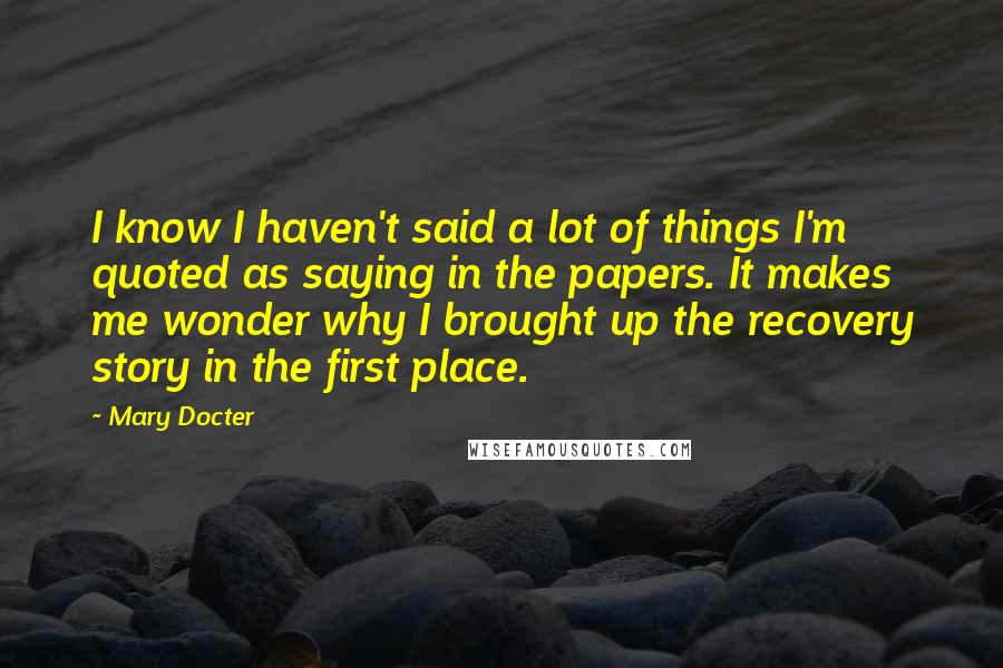 Mary Docter Quotes: I know I haven't said a lot of things I'm quoted as saying in the papers. It makes me wonder why I brought up the recovery story in the first place.