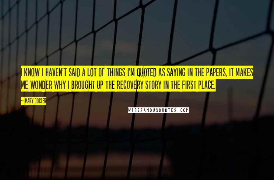 Mary Docter Quotes: I know I haven't said a lot of things I'm quoted as saying in the papers. It makes me wonder why I brought up the recovery story in the first place.