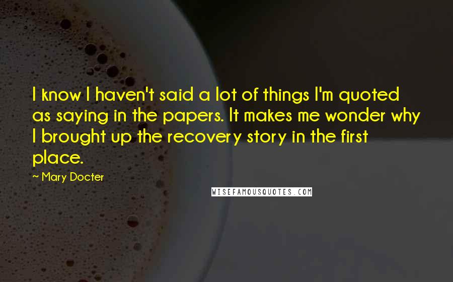 Mary Docter Quotes: I know I haven't said a lot of things I'm quoted as saying in the papers. It makes me wonder why I brought up the recovery story in the first place.