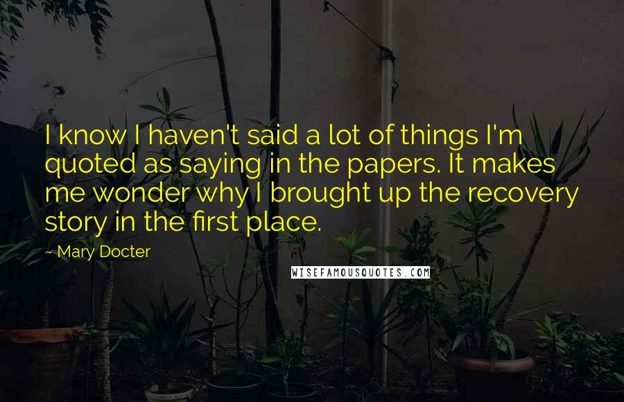 Mary Docter Quotes: I know I haven't said a lot of things I'm quoted as saying in the papers. It makes me wonder why I brought up the recovery story in the first place.
