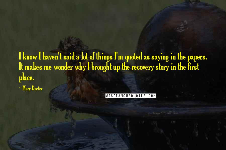 Mary Docter Quotes: I know I haven't said a lot of things I'm quoted as saying in the papers. It makes me wonder why I brought up the recovery story in the first place.