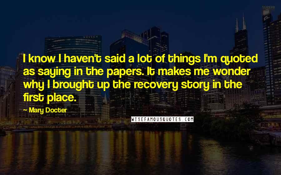 Mary Docter Quotes: I know I haven't said a lot of things I'm quoted as saying in the papers. It makes me wonder why I brought up the recovery story in the first place.
