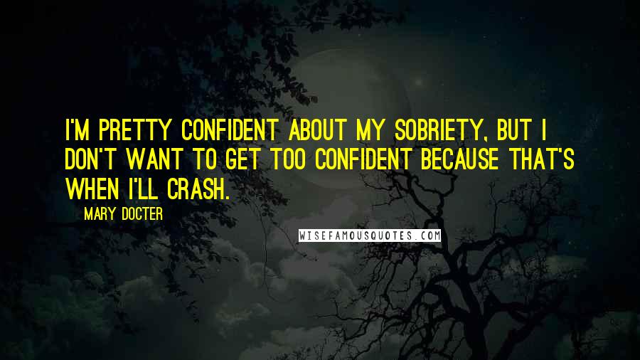 Mary Docter Quotes: I'm pretty confident about my sobriety, but I don't want to get too confident because that's when I'll crash.
