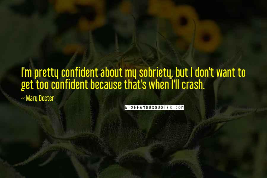 Mary Docter Quotes: I'm pretty confident about my sobriety, but I don't want to get too confident because that's when I'll crash.