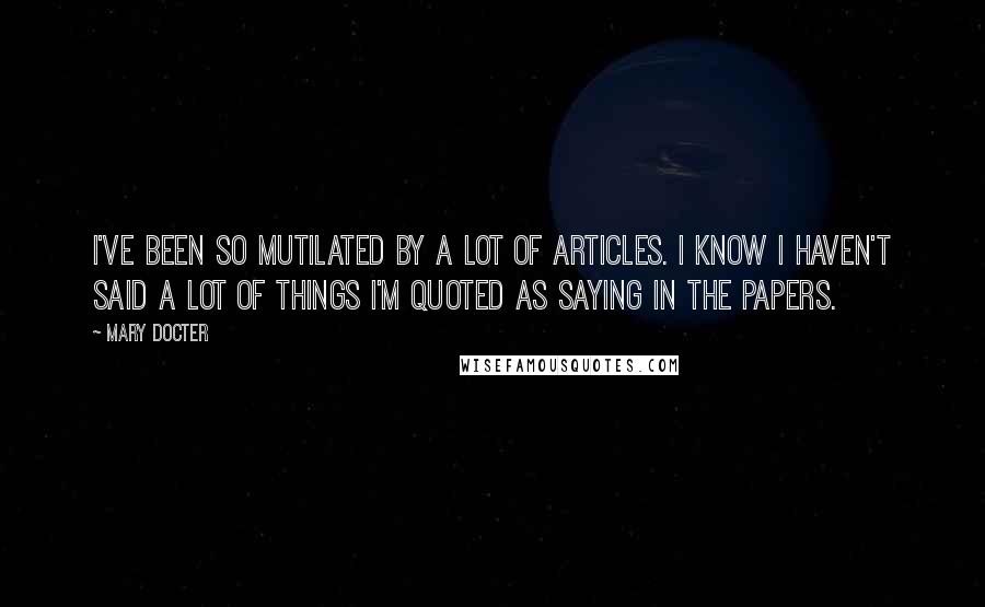 Mary Docter Quotes: I've been so mutilated by a lot of articles. I know I haven't said a lot of things I'm quoted as saying in the papers.