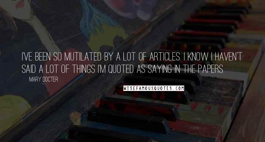 Mary Docter Quotes: I've been so mutilated by a lot of articles. I know I haven't said a lot of things I'm quoted as saying in the papers.