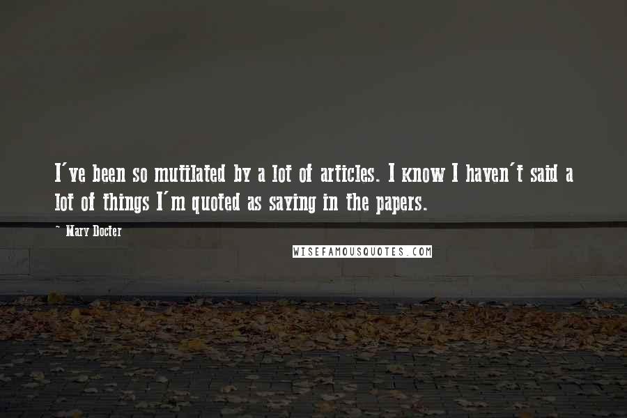 Mary Docter Quotes: I've been so mutilated by a lot of articles. I know I haven't said a lot of things I'm quoted as saying in the papers.