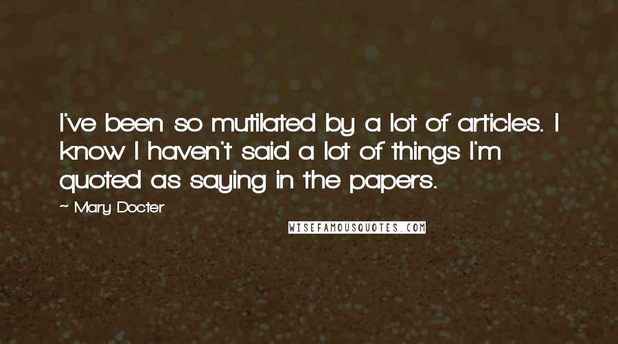 Mary Docter Quotes: I've been so mutilated by a lot of articles. I know I haven't said a lot of things I'm quoted as saying in the papers.