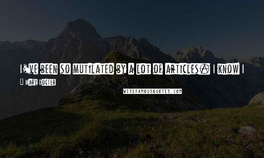 Mary Docter Quotes: I've been so mutilated by a lot of articles. I know I haven't said a lot of things I'm quoted as saying in the papers.