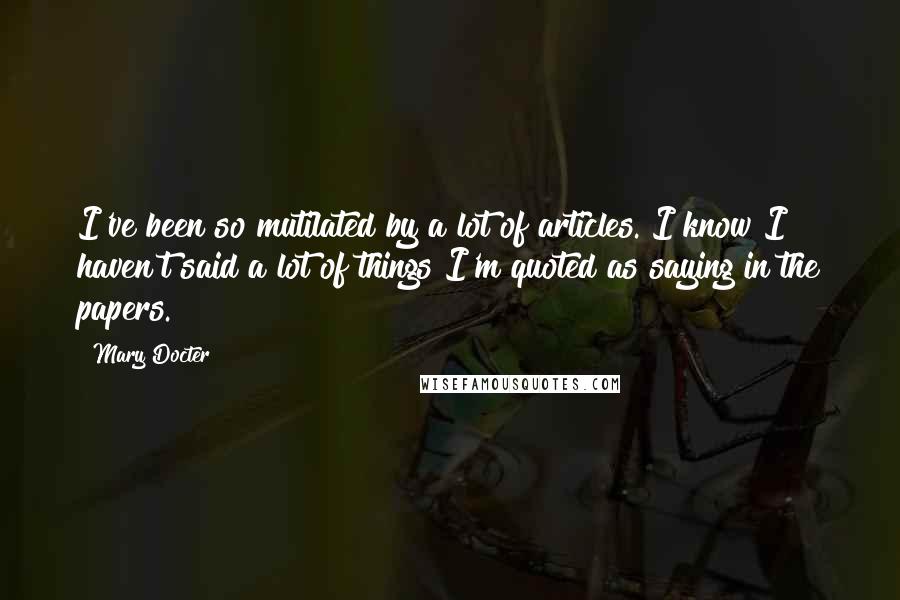 Mary Docter Quotes: I've been so mutilated by a lot of articles. I know I haven't said a lot of things I'm quoted as saying in the papers.