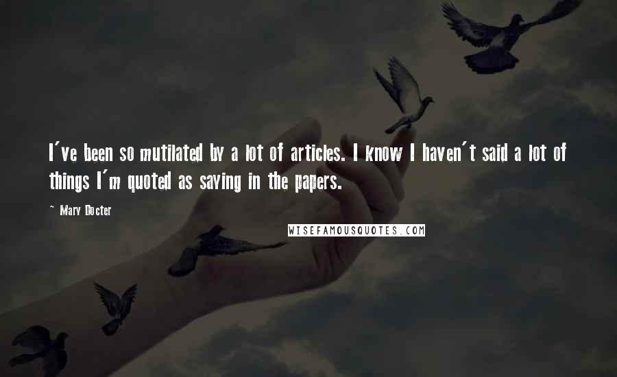 Mary Docter Quotes: I've been so mutilated by a lot of articles. I know I haven't said a lot of things I'm quoted as saying in the papers.