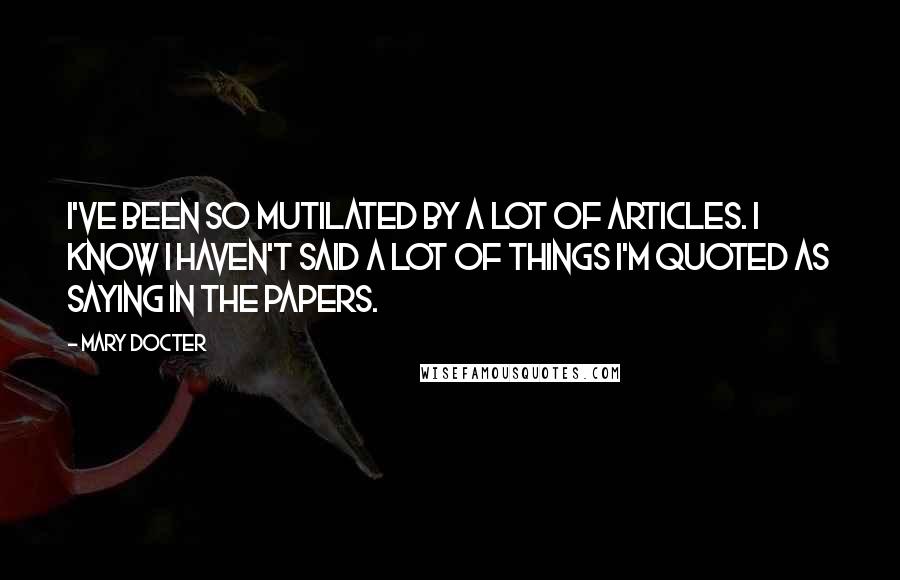 Mary Docter Quotes: I've been so mutilated by a lot of articles. I know I haven't said a lot of things I'm quoted as saying in the papers.