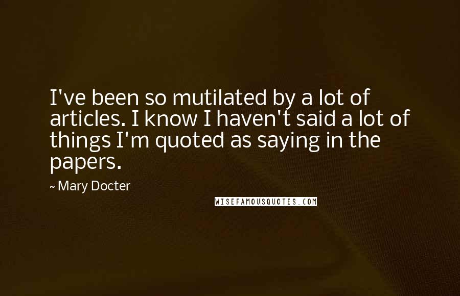 Mary Docter Quotes: I've been so mutilated by a lot of articles. I know I haven't said a lot of things I'm quoted as saying in the papers.