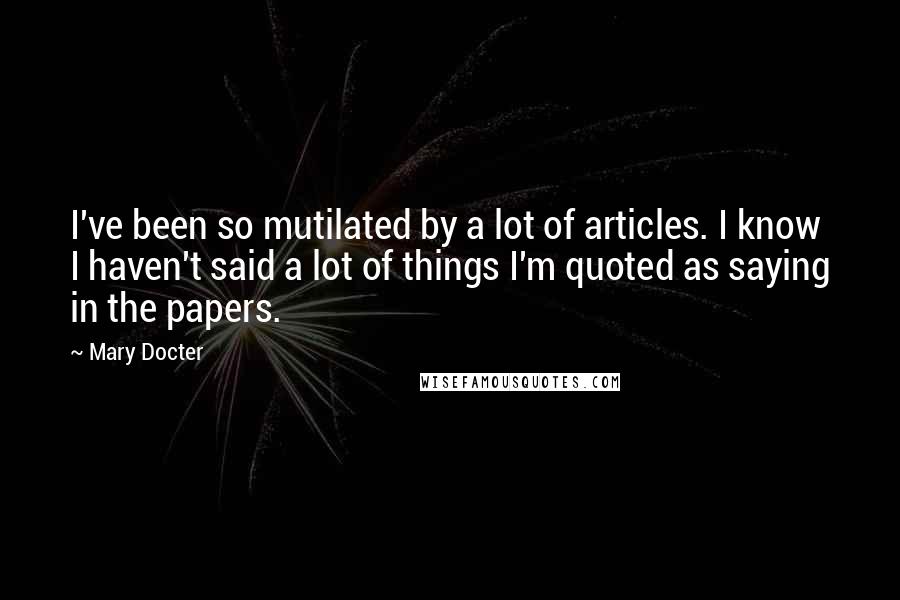 Mary Docter Quotes: I've been so mutilated by a lot of articles. I know I haven't said a lot of things I'm quoted as saying in the papers.