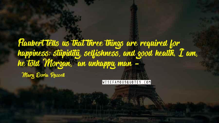 Mary Doria Russell Quotes: Flaubert tells us that three things are required for happiness: stupidity, selfishness, and good health. I am," he told Morgan, "an unhappy man -