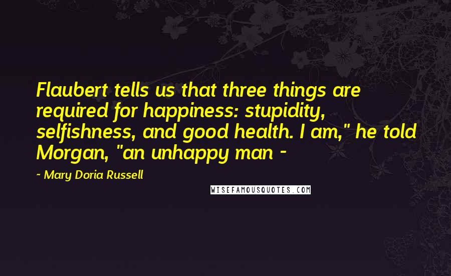 Mary Doria Russell Quotes: Flaubert tells us that three things are required for happiness: stupidity, selfishness, and good health. I am," he told Morgan, "an unhappy man -
