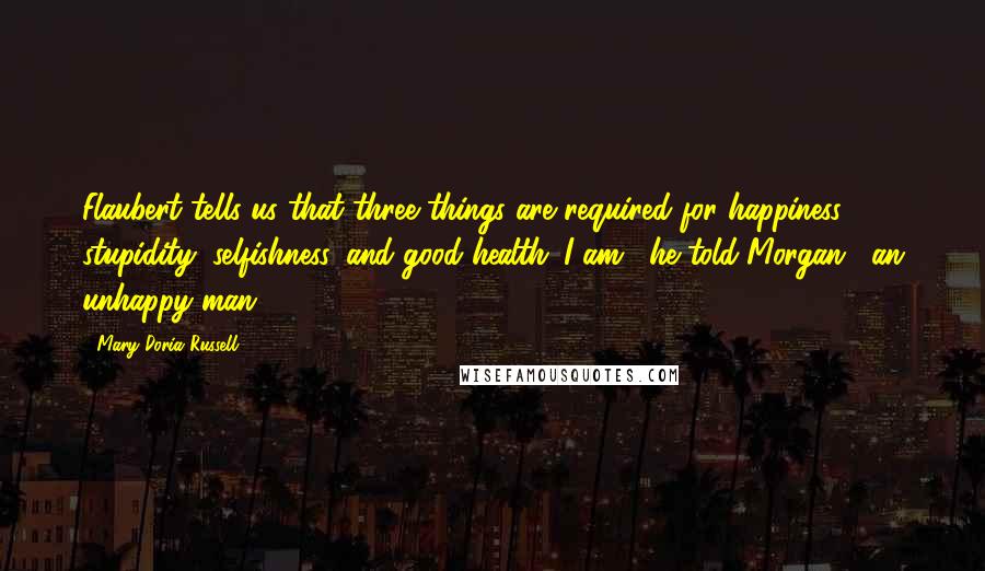 Mary Doria Russell Quotes: Flaubert tells us that three things are required for happiness: stupidity, selfishness, and good health. I am," he told Morgan, "an unhappy man -